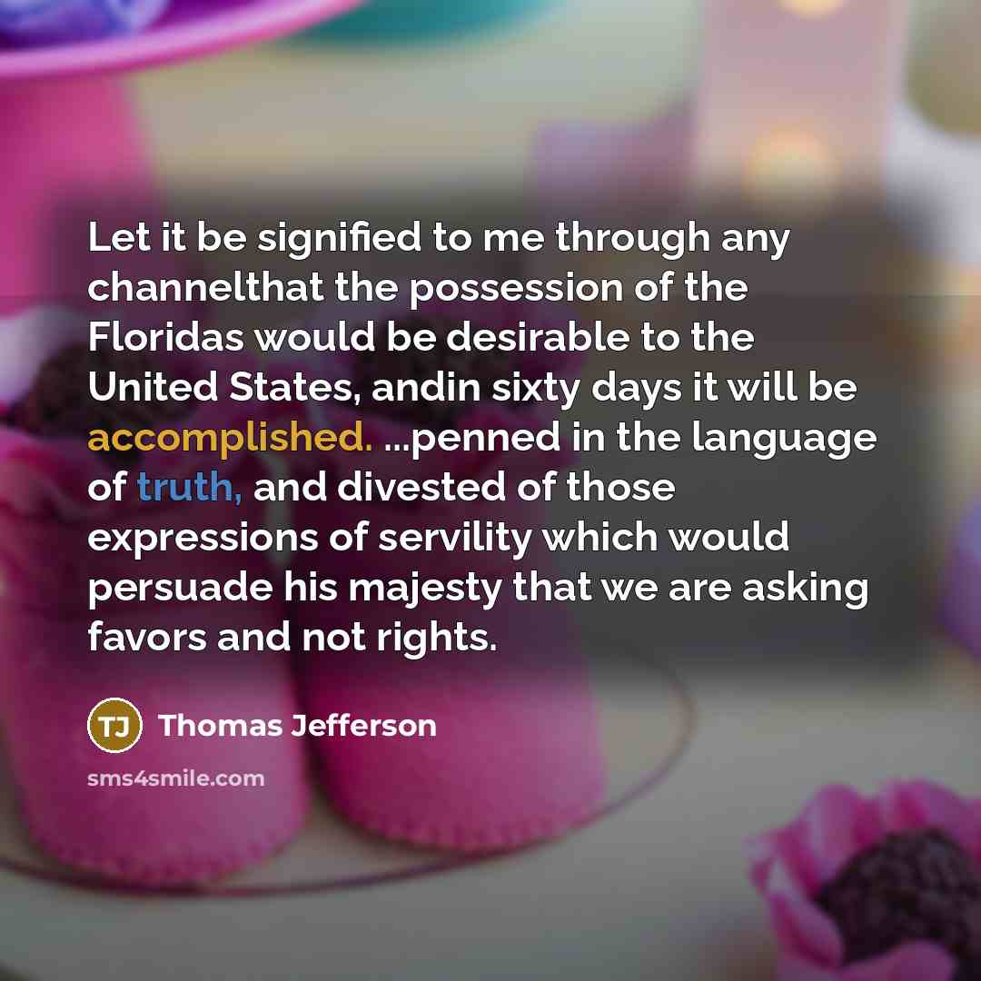 “Let it be signified to me through any channelthat the possession of the Floridas would be desirable to the United States, andin sixty days it will be accomplished. ...penned in the language of truth, and divested of those expressions of servility which would persuade his majesty that we are asking…” quote by Thomas Jefferson