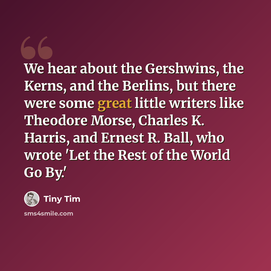 “We hear about the Gershwins, the Kerns, and the Berlins, but there were some great little writers like Theodore Morse, Charles K. Harris, and Ernest R. Ball, who wrote 'Let the Rest of the World Go By.'” quote by Tiny Tim