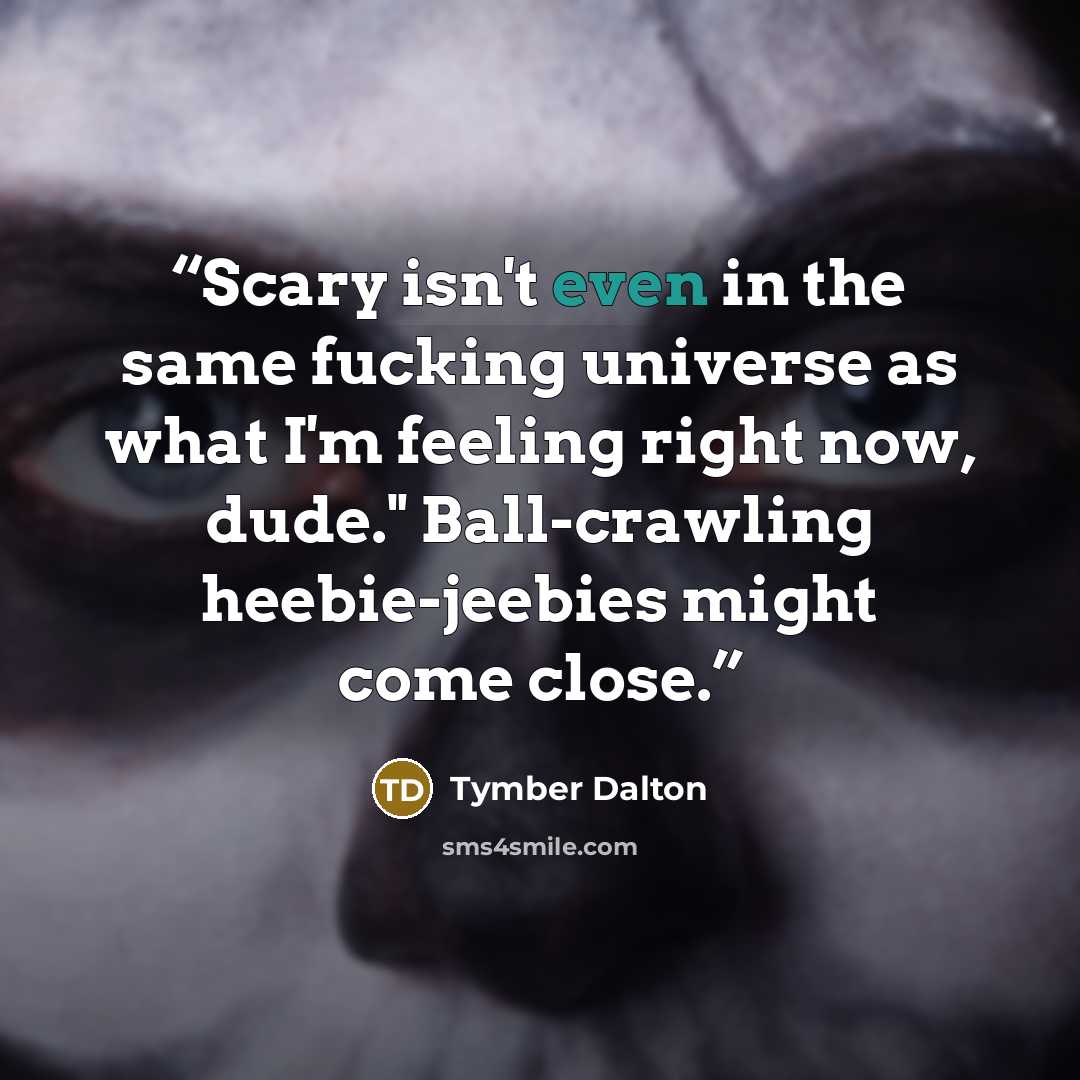 “Scary isn't even in the same fucking universe as what I'm feeling right now, dude." Ball-crawling heebie-jeebies might come close.” quote by Tymber Dalton