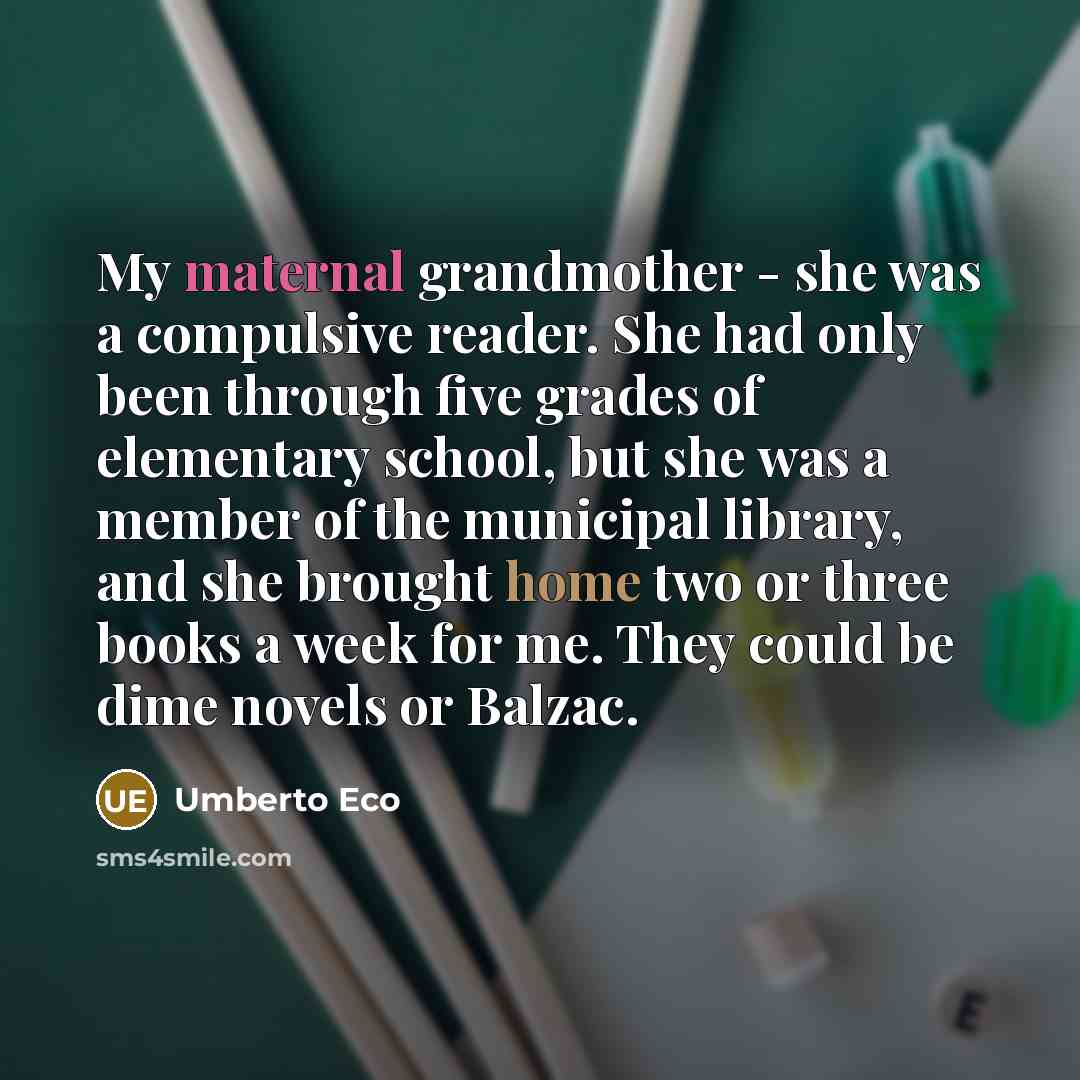 “My maternal grandmother - she was a compulsive reader. She had only been through five grades of elementary school, but she was a member of the municipal library, and she brought home two or three books a week for me. They could be dime novels or Balzac.” quote by Umberto Eco