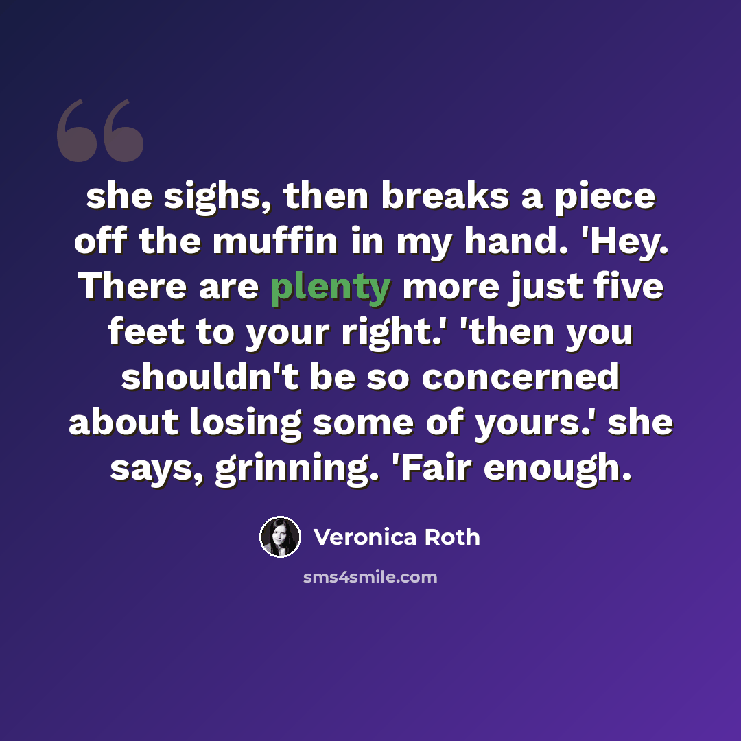 “she sighs, then breaks a piece off the muffin in my hand. 'Hey. There are plenty more just five feet to your right.' 'then you shouldn't be so concerned about losing some of yours.' she says, grinning. 'Fair enough.” quote by Veronica Roth
