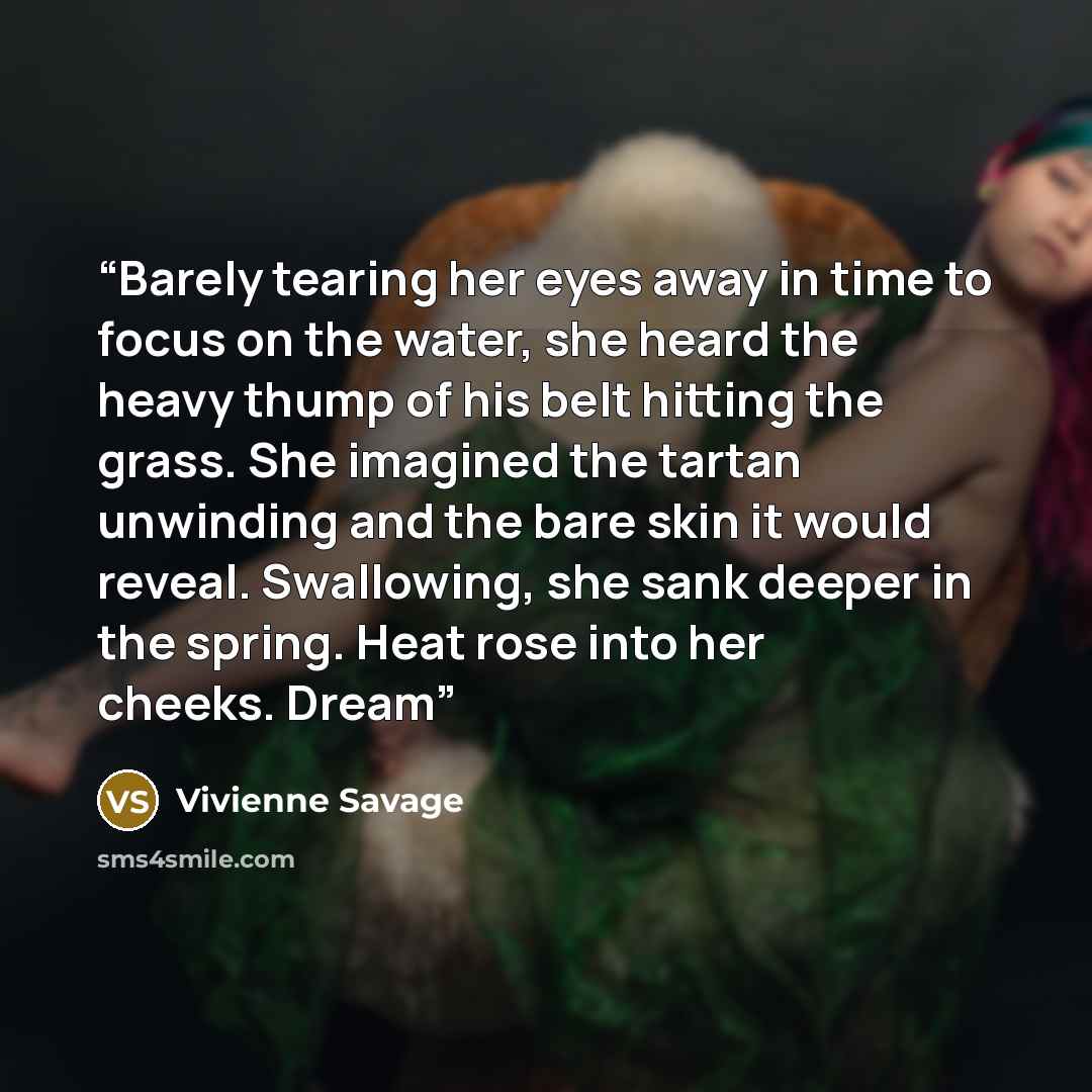 “Barely tearing her eyes away in time to focus on the water, she heard the heavy thump of his belt hitting the grass. She imagined the tartan unwinding and the bare skin it would reveal. Swallowing, she sank deeper in the spring. Heat rose into her cheeks. Dream” quote by Vivienne Savage