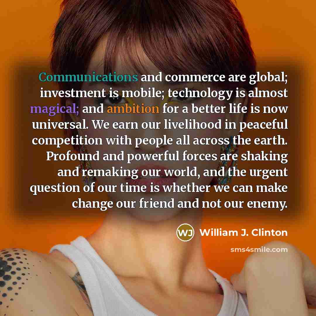 “Communications and commerce are global; investment is mobile; technology is almost magical; and ambition for a better life is now universal. We earn our livelihood in peaceful competition with people all across the earth. Profound and powerful forces are shaking and remaking our world, and the…” quote by William J. Clinton