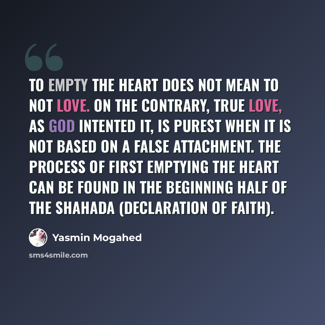“To empty the heart does not mean to not love. On the contrary, true love, as God intented it, is purest when it is not based on a false attachment. The process of first emptying the heart can be found in the beginning half of the shahada (declaration of faith).” quote by Yasmin Mogahed