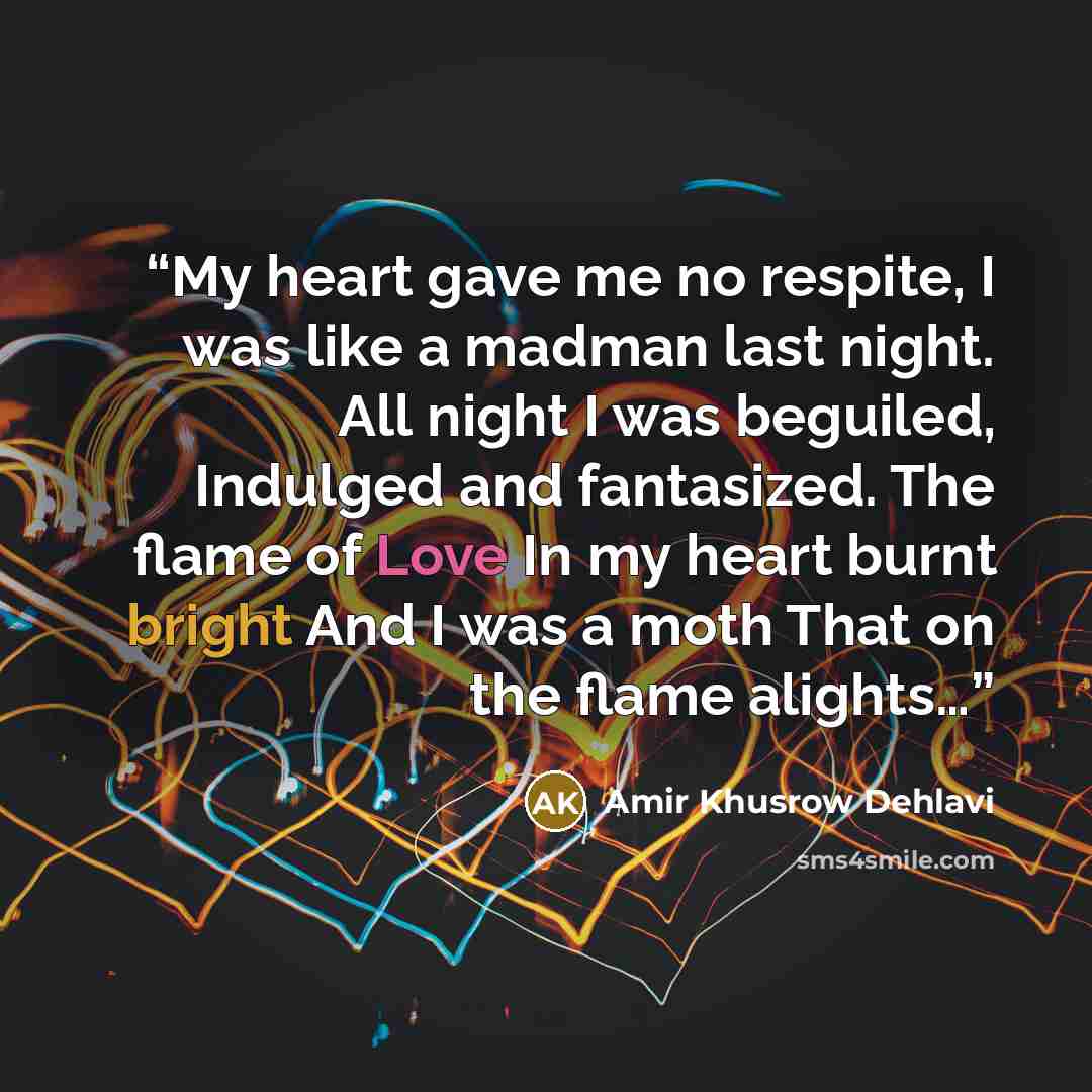 “My heart gave me no respite, I was like a madman last night. All night I was beguiled, Indulged and fantasized. The flame of Love In my heart burnt bright And I was a moth That on the flame alights…” quote by Amir Khusrow Dehlavi