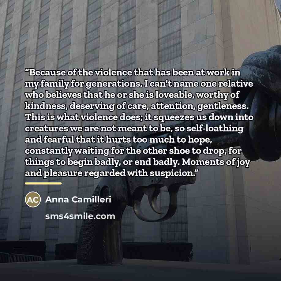 “Because of the violence that has been at work in my family for generations, I can't name one relative who believes that he or she is loveable, worthy of kindness, deserving of care, attention, gentleness. This is what violence does; it squeezes us down into creatures we are not meant to be, so…” quote by Anna Camilleri