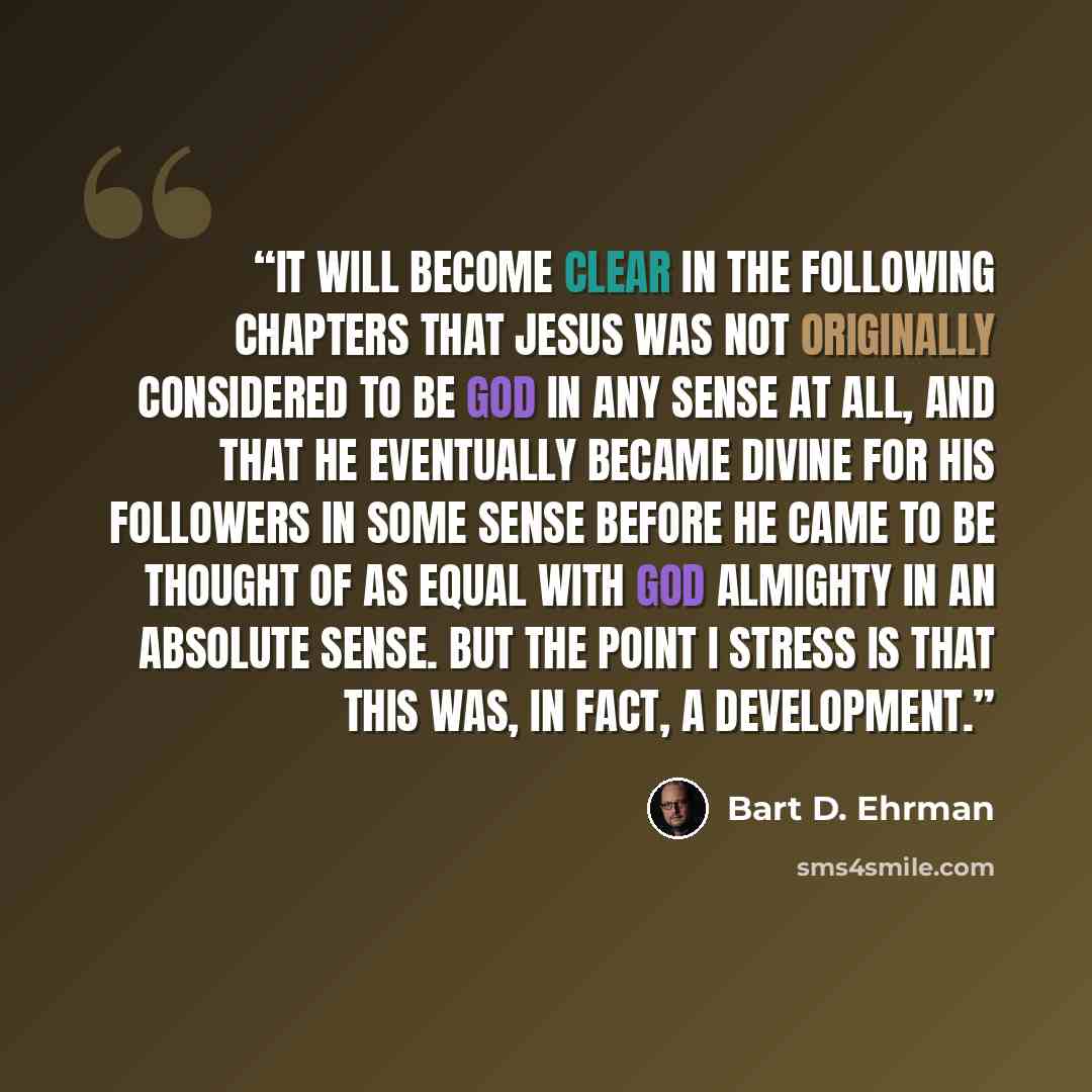 “It will become clear in the following chapters that Jesus was not originally considered to be God in any sense at all, and that he eventually became divine for his followers in some sense before he came to be thought of as equal with God Almighty in an absolute sense. But the point I stress is…” quote by Bart D. Ehrman