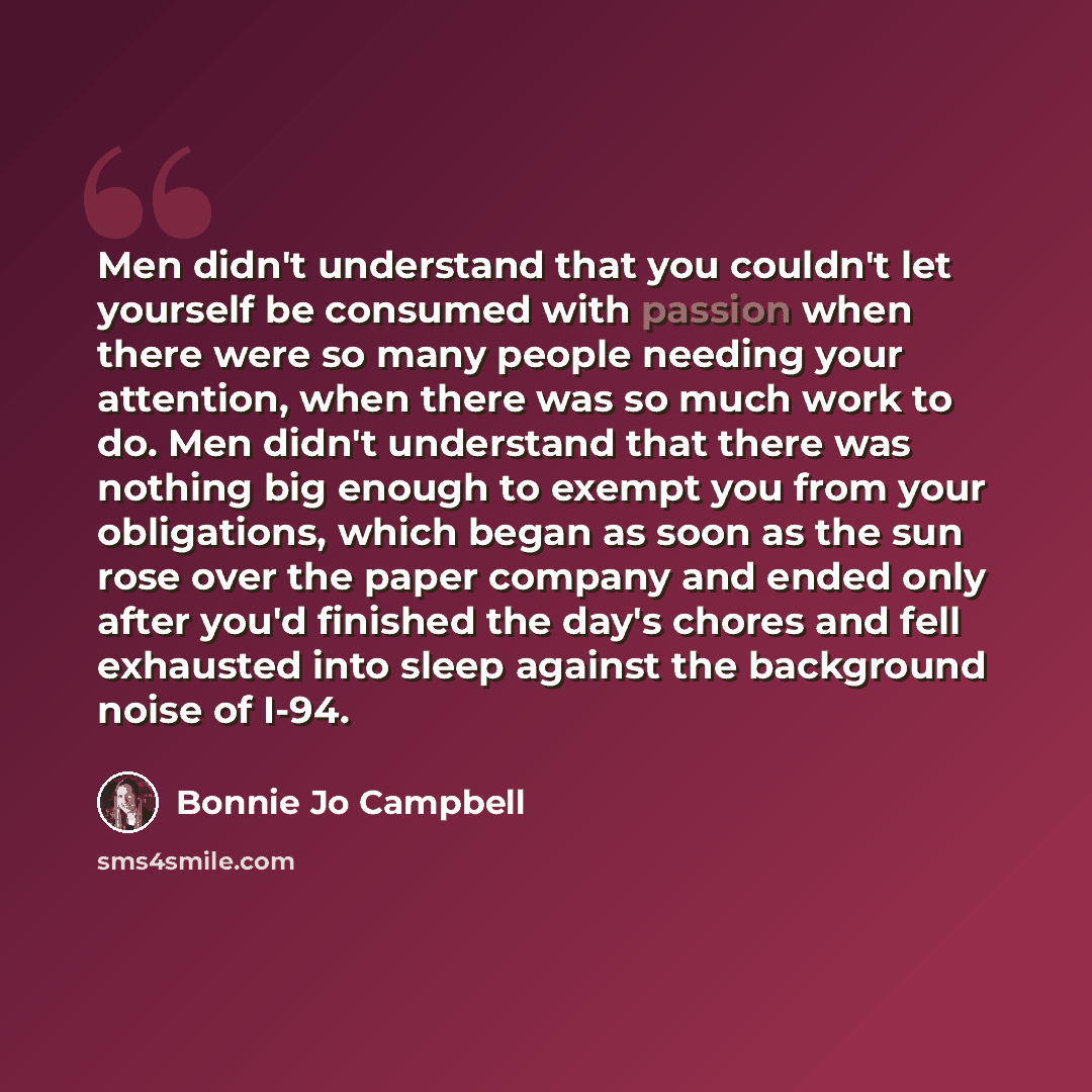 “Men didn't understand that you couldn't let yourself be consumed with passion when there were so many people needing your attention, when there was so much work to do. Men didn't understand that there was nothing big enough to exempt you from your obligations, which began as soon as the sun rose…” quote by Bonnie Jo Campbell