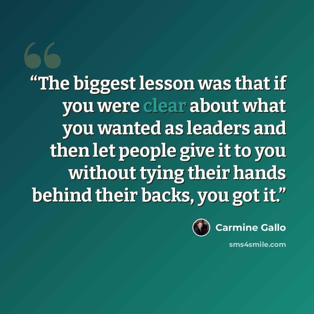 “The biggest lesson was that if you were clear about what you wanted as leaders and then let people give it to you without tying their hands behind their backs, you got it.” quote by Carmine Gallo