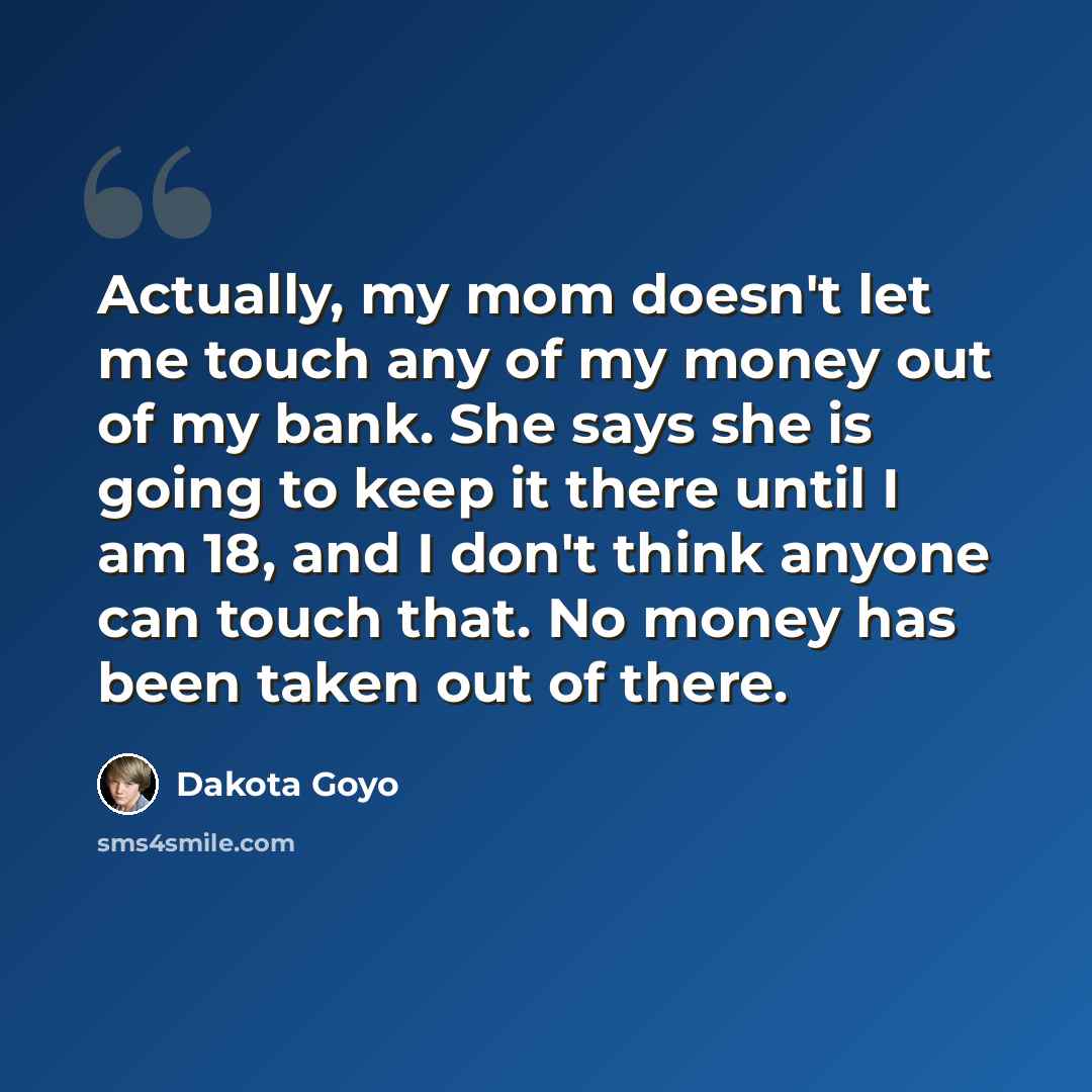 “Actually, my mom doesn't let me touch any of my money out of my bank. She says she is going to keep it there until I am 18, and I don't think anyone can touch that. No money has been taken out of there.” quote by Dakota Goyo
