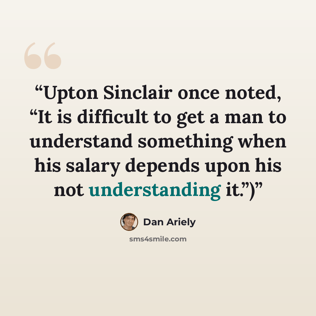 “Upton Sinclair once noted, “It is difficult to get a man to understand something when his salary depends upon his not understanding it.”)” quote by Dan Ariely