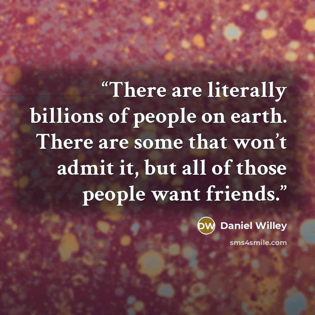 “There are literally billions of people on earth. There are some that won’t admit it, but all of those people want friends.” quote by Daniel Willey