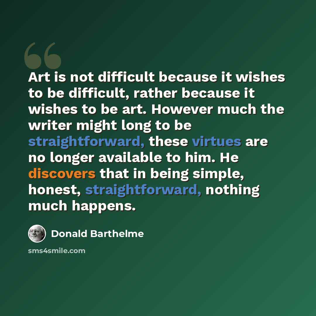 “Art is not difficult because it wishes to be difficult, rather because it wishes to be art. However much the writer might long to be straightforward, these virtues are no longer available to him. He discovers that in being simple, honest, straightforward, nothing much happens.” quote by Donald Barthelme