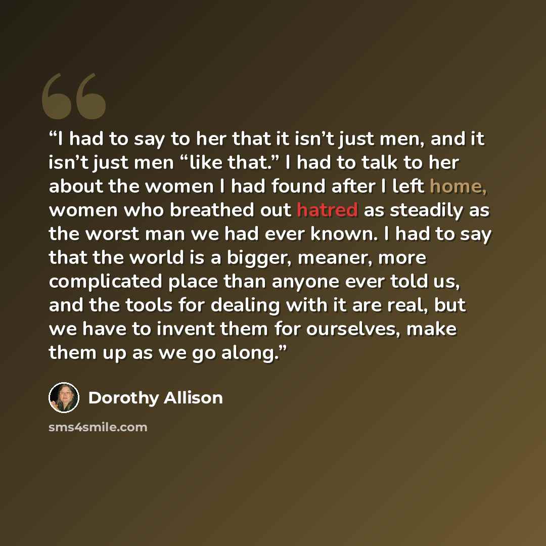 “I had to say to her that it isn’t just men, and it isn’t just men “like that.” I had to talk to her about the women I had found after I left home, women who breathed out hatred as steadily as the worst man we had ever known. I had to say that the world is a bigger, meaner, more complicated place…” quote by Dorothy Allison