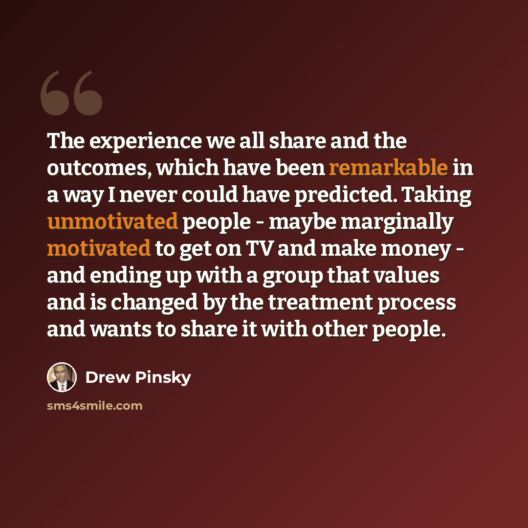 “The experience we all share and the outcomes, which have been remarkable in a way I never could have predicted. Taking unmotivated people - maybe marginally motivated to get on TV and make money - and ending up with a group that values and is changed by the treatment process and wants to share it…” quote by Drew Pinsky