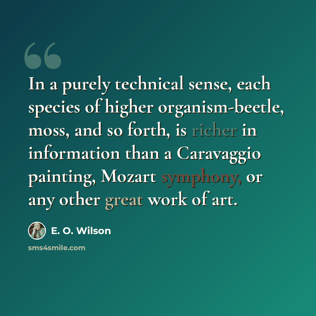 “In a purely technical sense, each species of higher organism-beetle, moss, and so forth, is richer in information than a Caravaggio painting, Mozart symphony, or any other great work of art.” quote by E. O. Wilson