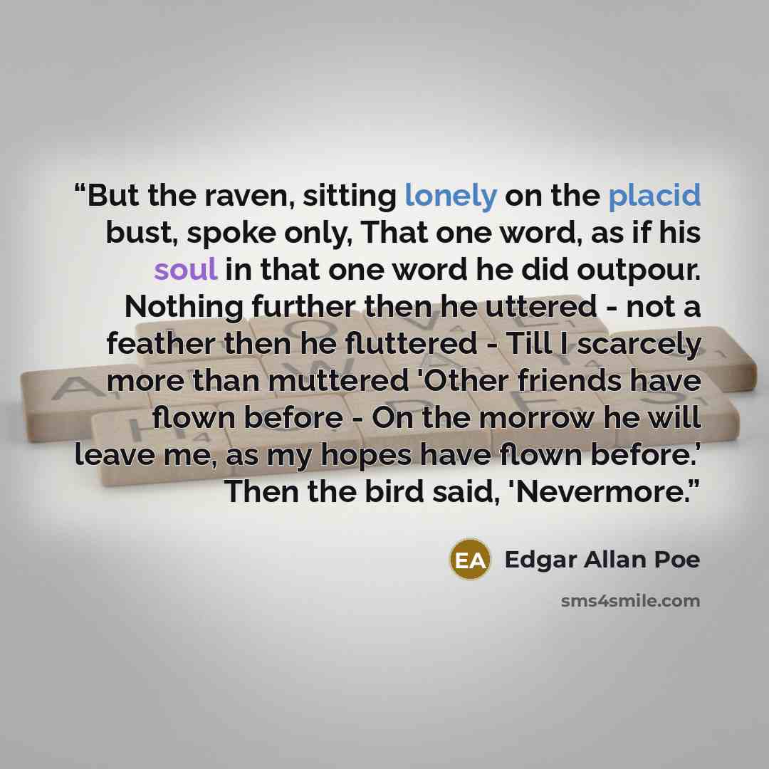 “But the raven, sitting lonely on the placid bust, spoke only, That one word, as if his soul in that one word he did outpour. Nothing further then he uttered - not a feather then he fluttered - Till I scarcely more than muttered 'Other friends have flown before - On the morrow he will leave me, as…” quote by Edgar Allan Poe