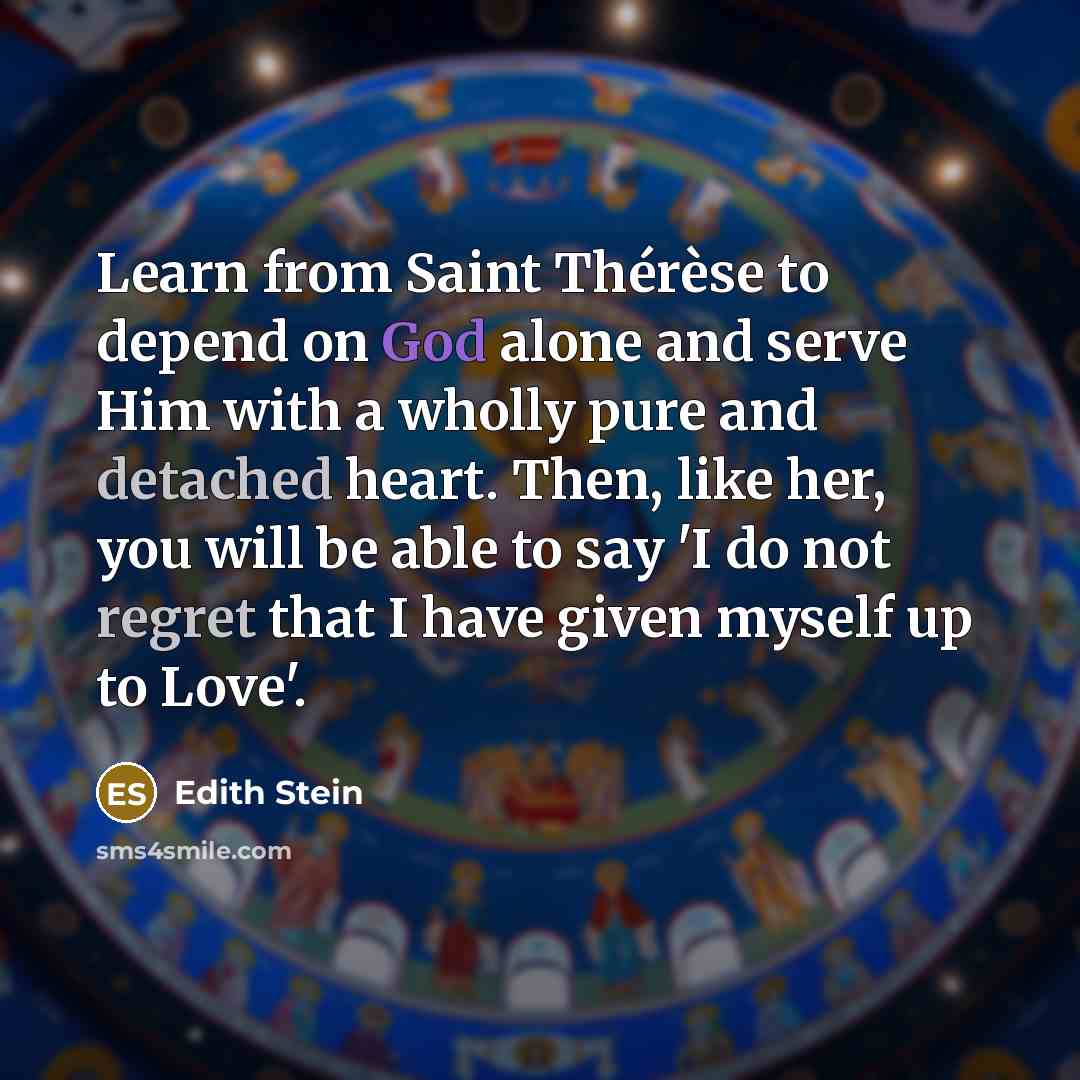 “Learn from Saint Thérèse to depend on God alone and serve Him with a wholly pure and detached heart. Then, like her, you will be able to say 'I do not regret that I have given myself up to Love'.” quote by Edith Stein