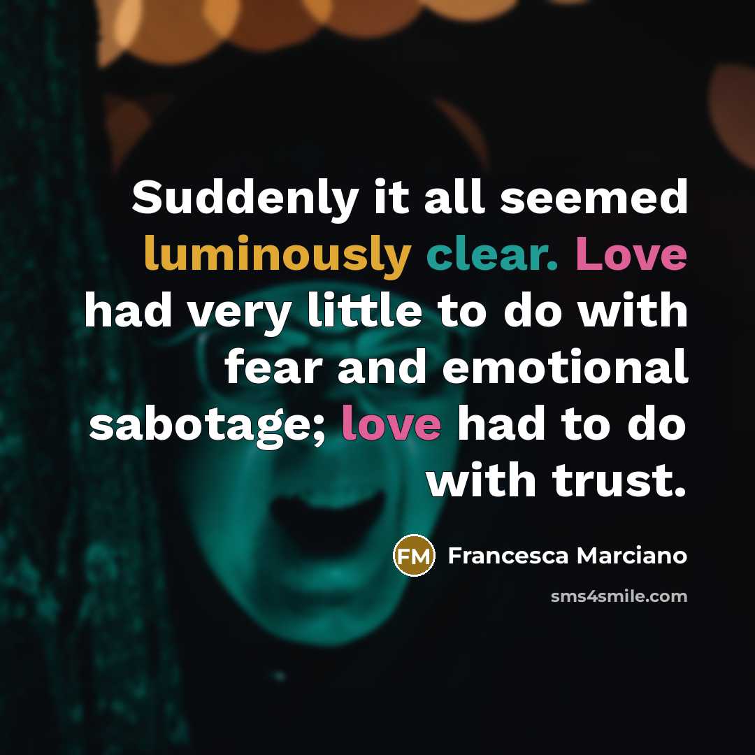 “Suddenly it all seemed luminously clear. Love had very little to do with fear and emotional sabotage; love had to do with trust.” quote by Francesca Marciano