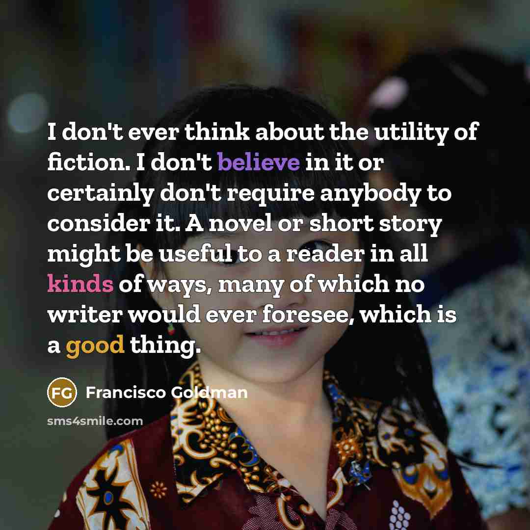 “I don't ever think about the utility of fiction. I don't believe in it or certainly don't require anybody to consider it. A novel or short story might be useful to a reader in all kinds of ways, many of which no writer would ever foresee, which is a good thing.” quote by Francisco Goldman
