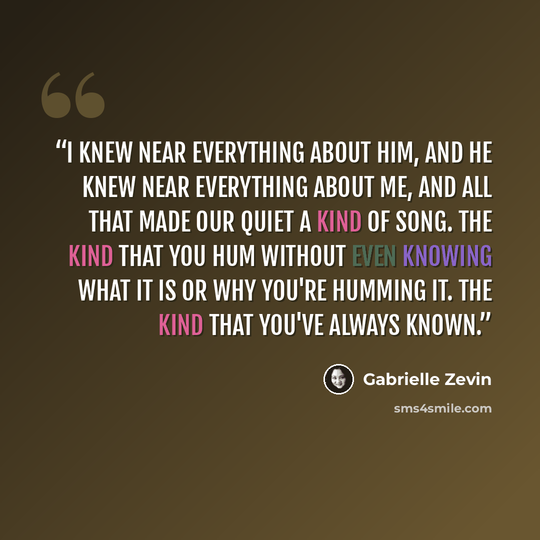 “I knew near everything about him, and he knew near everything about me, and all that made our quiet a kind of song. The kind that you hum without even knowing what it is or why you're humming it. The kind that you've always known.” quote by Gabrielle Zevin