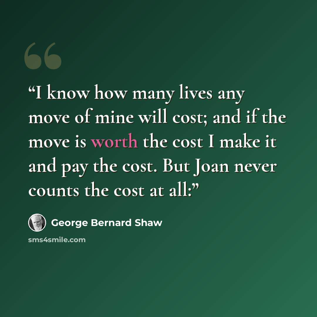 “I know how many lives any move of mine will cost; and if the move is worth the cost I make it and pay the cost. But Joan never counts the cost at all:” quote by George Bernard Shaw