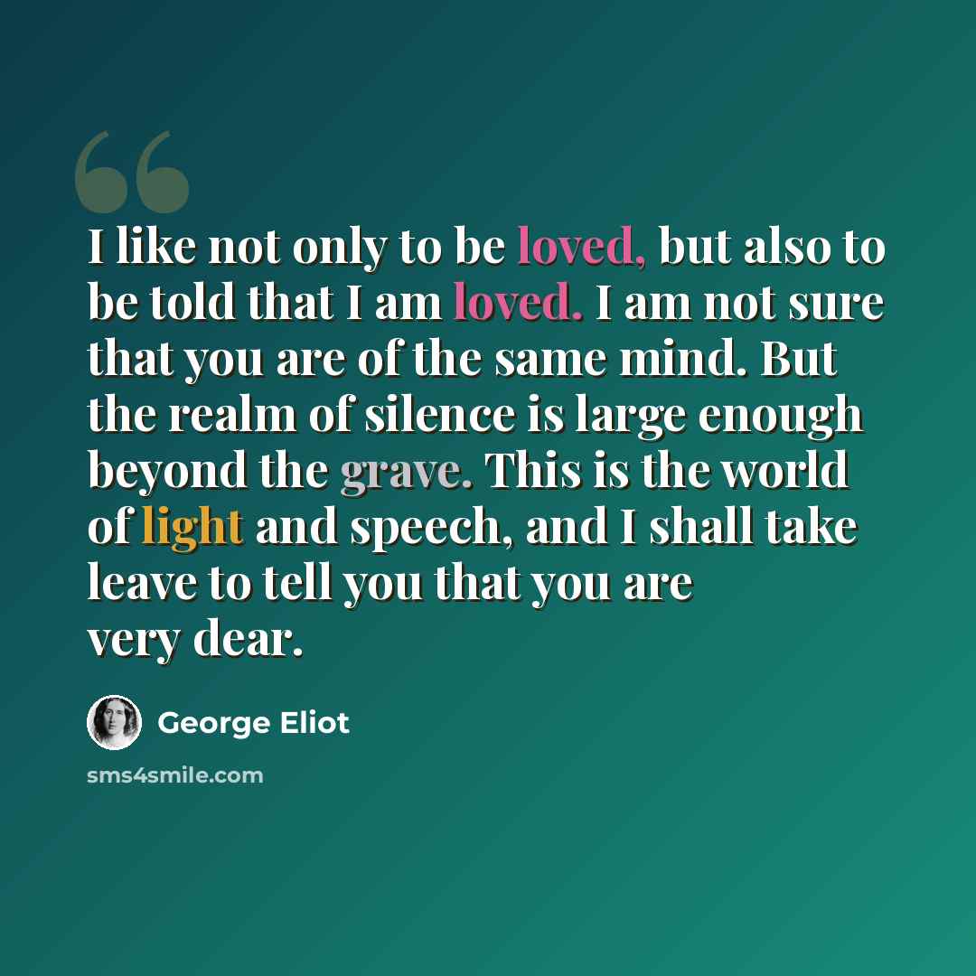 “I like not only to be loved, but also to be told that I am loved. I am not sure that you are of the same mind. But the realm of silence is large enough beyond the grave. This is the world of light and speech, and I shall take leave to tell you that you are very dear.” quote by George Eliot