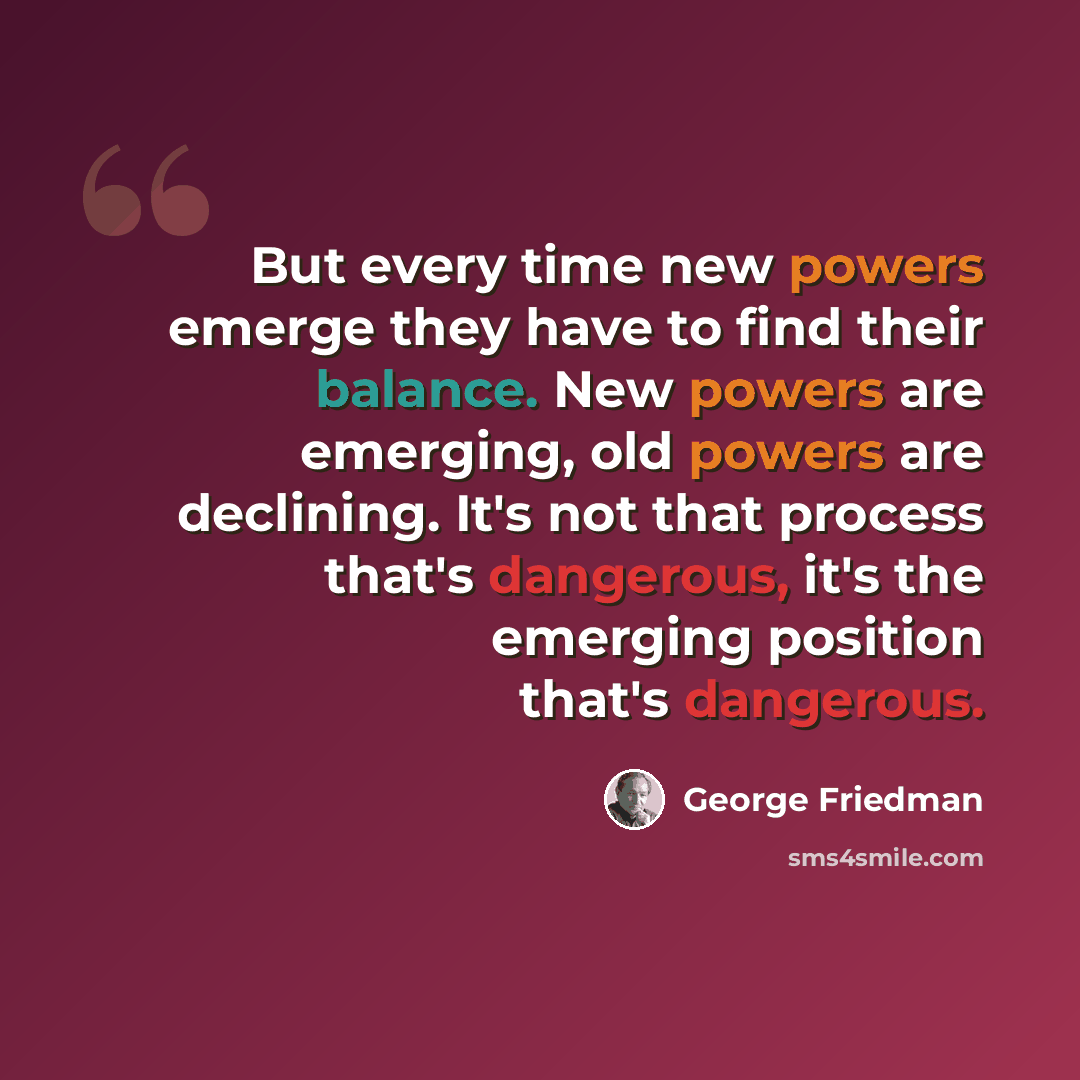 “But every time new powers emerge they have to find their balance. New powers are emerging, old powers are declining. It's not that process that's dangerous, it's the emerging position that's dangerous.” quote by George Friedman