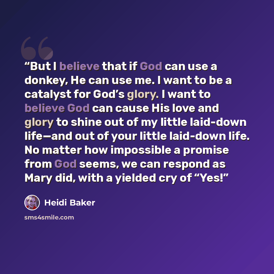 “But I believe that if God can use a donkey, He can use me. I want to be a catalyst for God’s glory. I want to believe God can cause His love and glory to shine out of my little laid-down life—and out of your little laid-down life. No matter how impossible a promise from God seems, we can respond…” quote by Heidi Baker