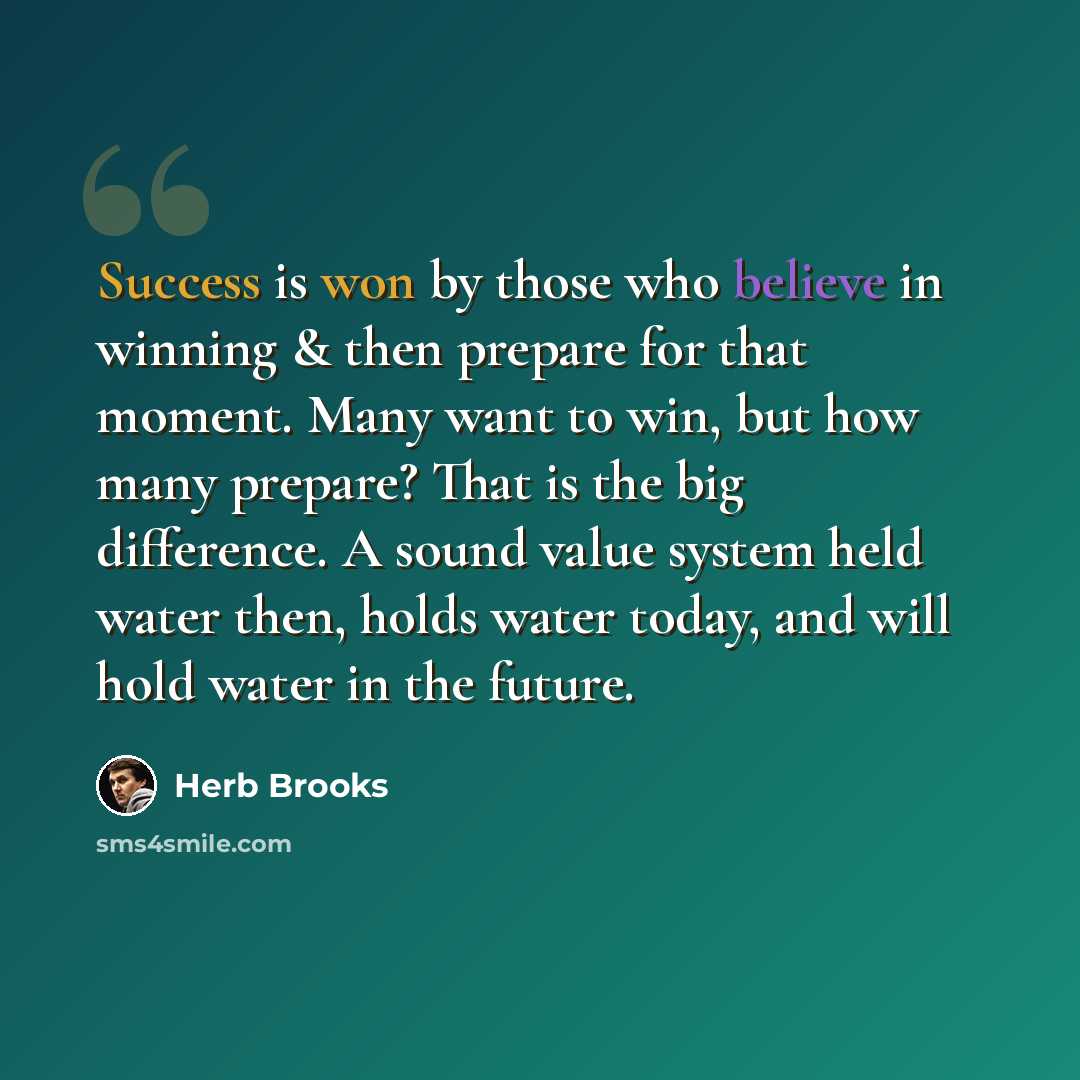 “Success is won by those who believe in winning & then prepare for that moment. Many want to win, but how many prepare? That is the big difference. A sound value system held water then, holds water today, and will hold water in the future.” quote by Herb Brooks