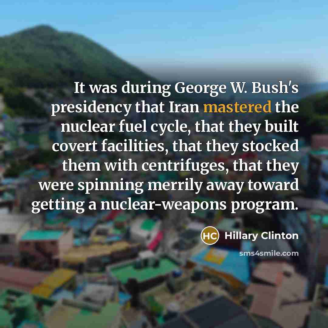 “It was during George W. Bush's presidency that Iran mastered the nuclear fuel cycle, that they built covert facilities, that they stocked them with centrifuges, that they were spinning merrily away toward getting a nuclear-weapons program.” quote by Hillary Clinton