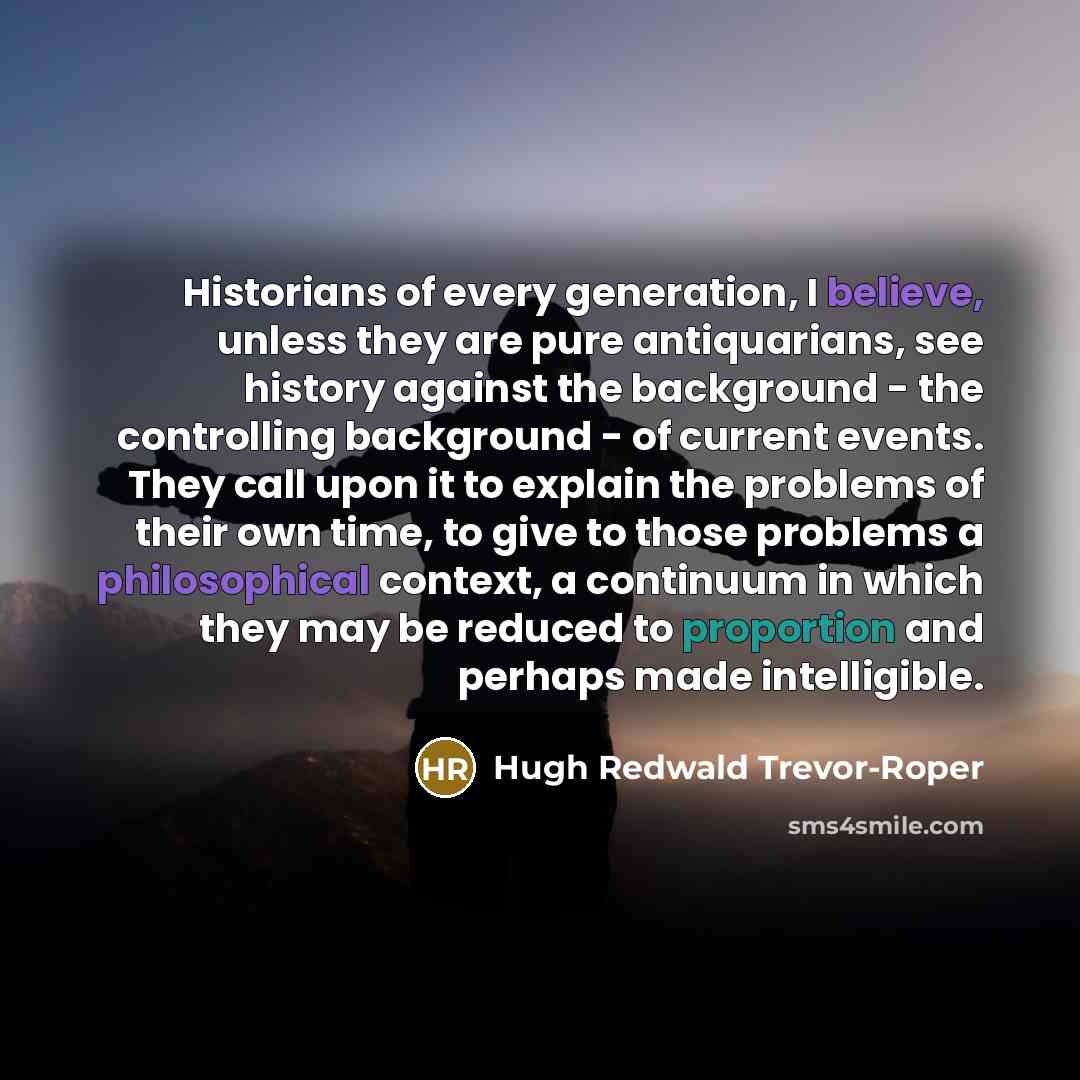 “Historians of every generation, I believe, unless they are pure antiquarians, see history against the background - the controlling background - of current events. They call upon it to explain the problems of their own time, to give to those problems a philosophical context, a continuum in which…” quote by Hugh Redwald Trevor-Roper