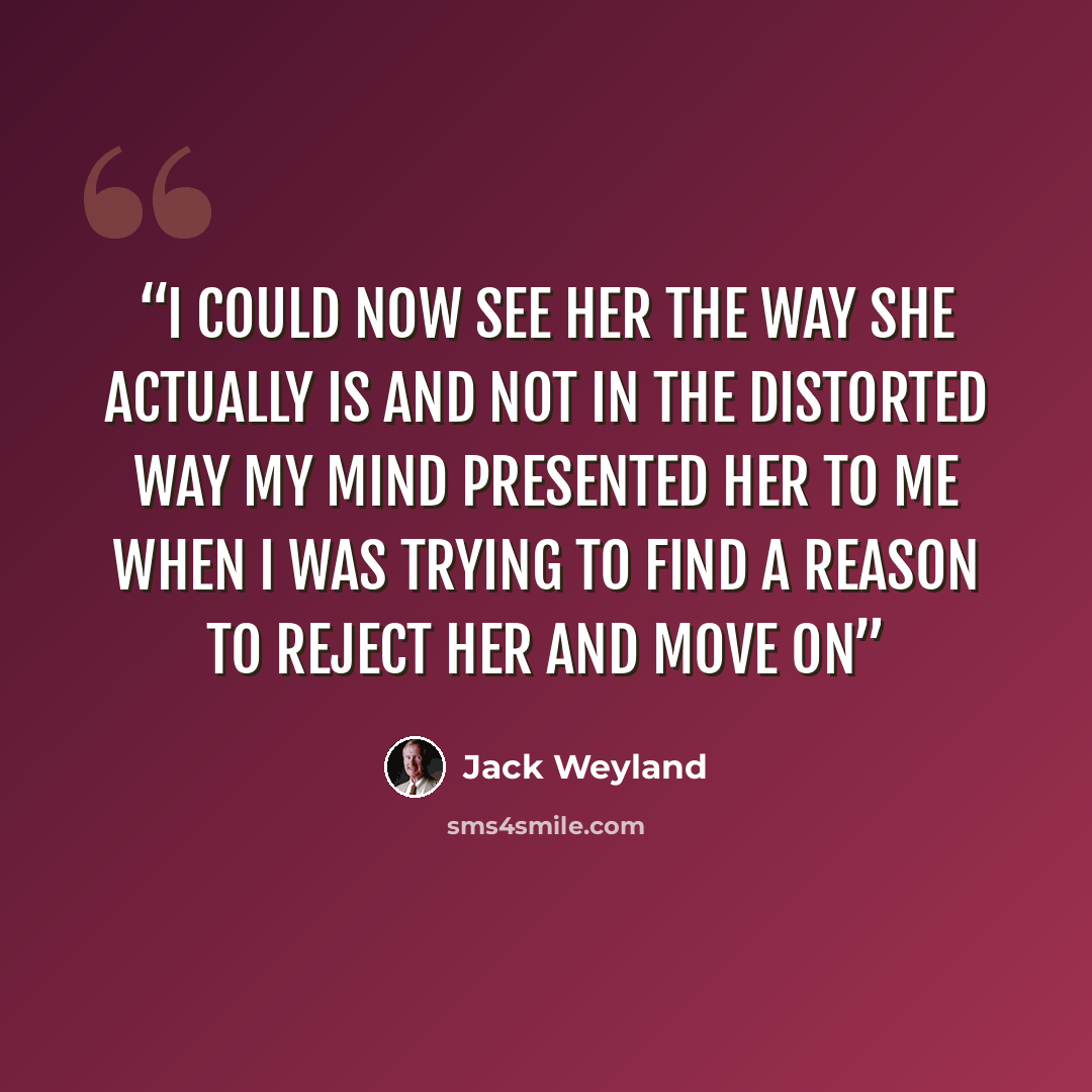 “I could now see her the way she actually is and not in the distorted way my mind presented her to me when I was trying to find a reason to reject her and move on” quote by Jack Weyland