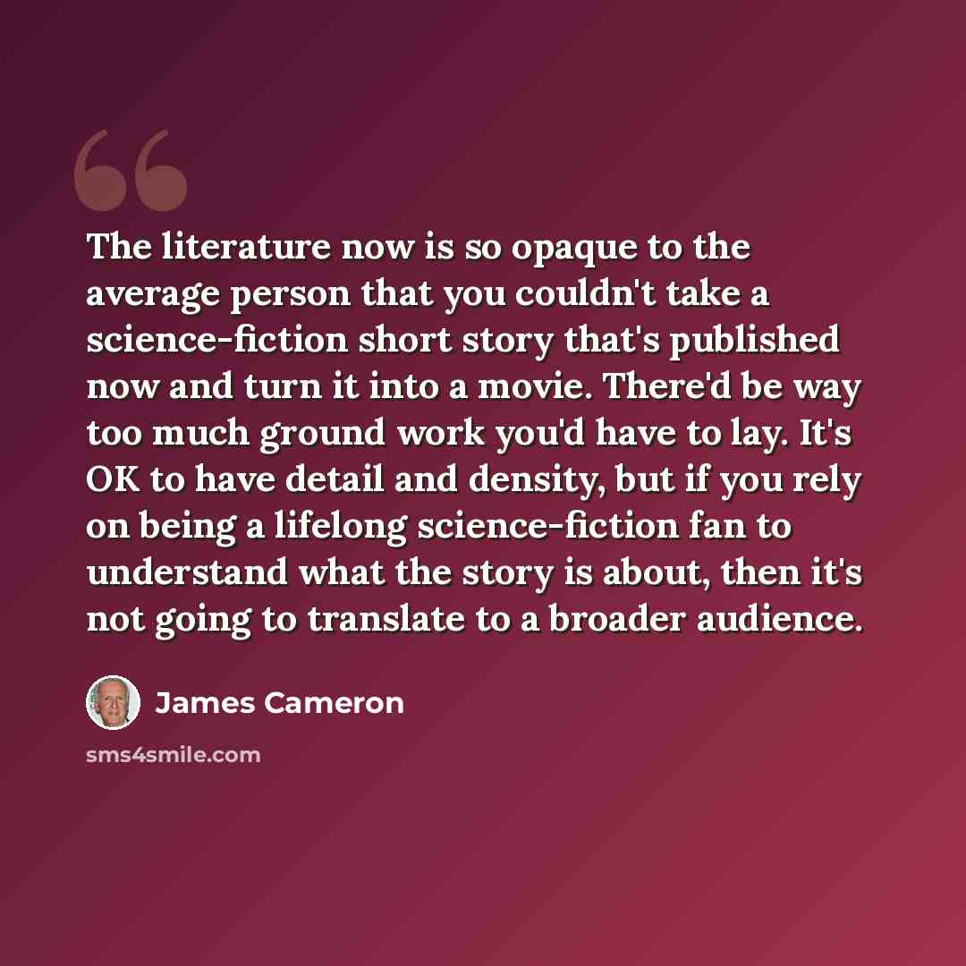 “The literature now is so opaque to the average person that you couldn't take a science-fiction short story that's published now and turn it into a movie. There'd be way too much ground work you'd have to lay. It's OK to have detail and density, but if you rely on being a lifelong science-fiction…” quote by James Cameron