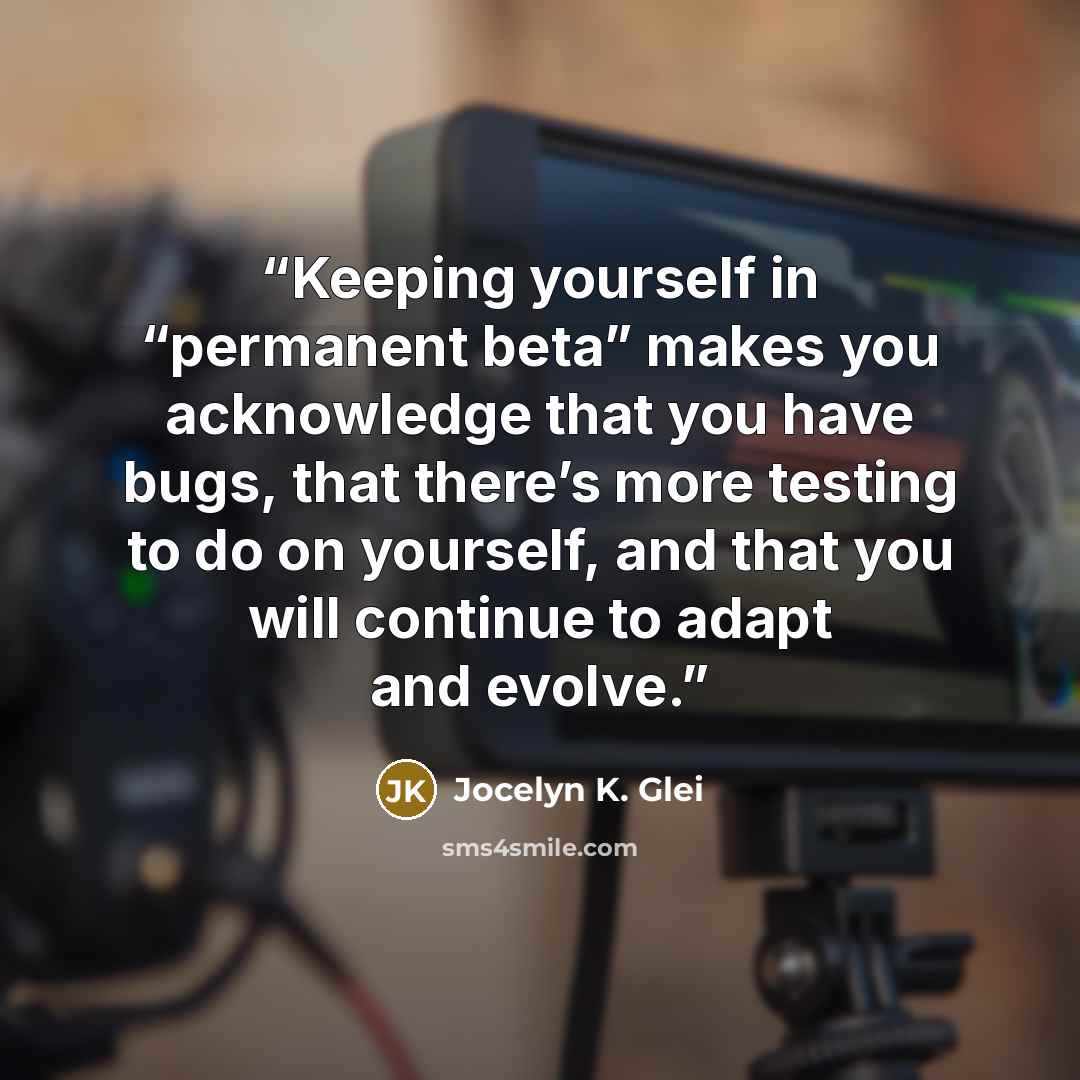 “Keeping yourself in “permanent beta” makes you acknowledge that you have bugs, that there’s more testing to do on yourself, and that you will continue to adapt and evolve.” quote by Jocelyn K. Glei