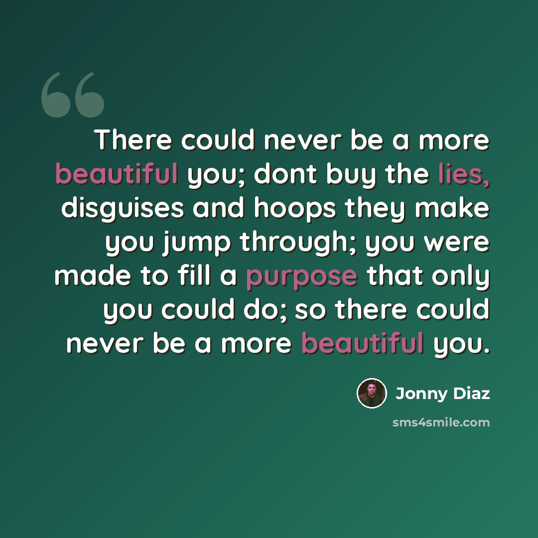 “There could never be a more beautiful you; dont buy the lies, disguises and hoops they make you jump through; you were made to fill a purpose that only you could do; so there could never be a more beautiful you.” quote by Jonny Diaz