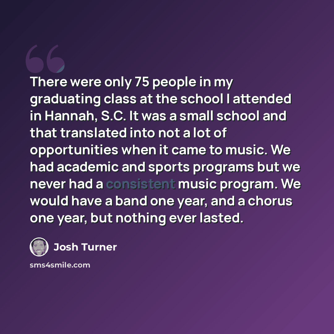 “There were only 75 people in my graduating class at the school I attended in Hannah, S.C. It was a small school and that translated into not a lot of opportunities when it came to music. We had academic and sports programs but we never had a consistent music program. We would have a band one year…” quote by Josh Turner
