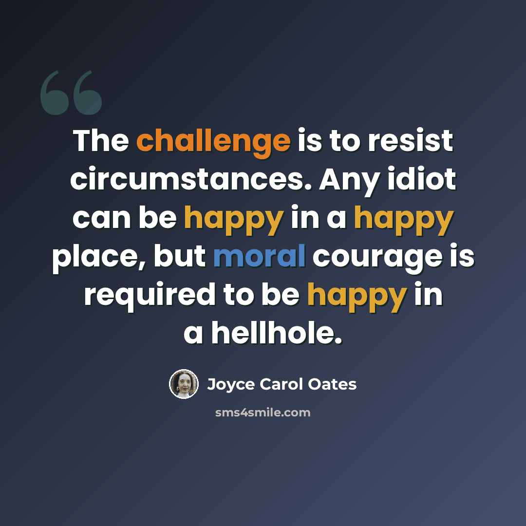 “The challenge is to resist circumstances. Any idiot can be happy in a happy place, but moral courage is required to be happy in a hellhole.” quote by Joyce Carol Oates