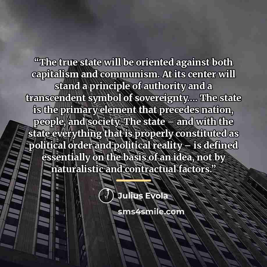 “The true state will be oriented against both capitalism and communism. At its center will stand a principle of authority and a transcendent symbol of sovereignty…. The state is the primary element that precedes nation, people, and society. The state – and with the state everything that is properly…” quote by Julius Evola