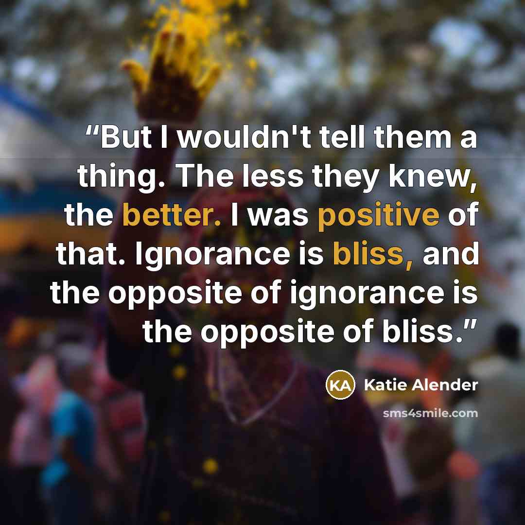 “But I wouldn't tell them a thing. The less they knew, the better. I was positive of that. Ignorance is bliss, and the opposite of ignorance is the opposite of bliss.” quote by Katie Alender