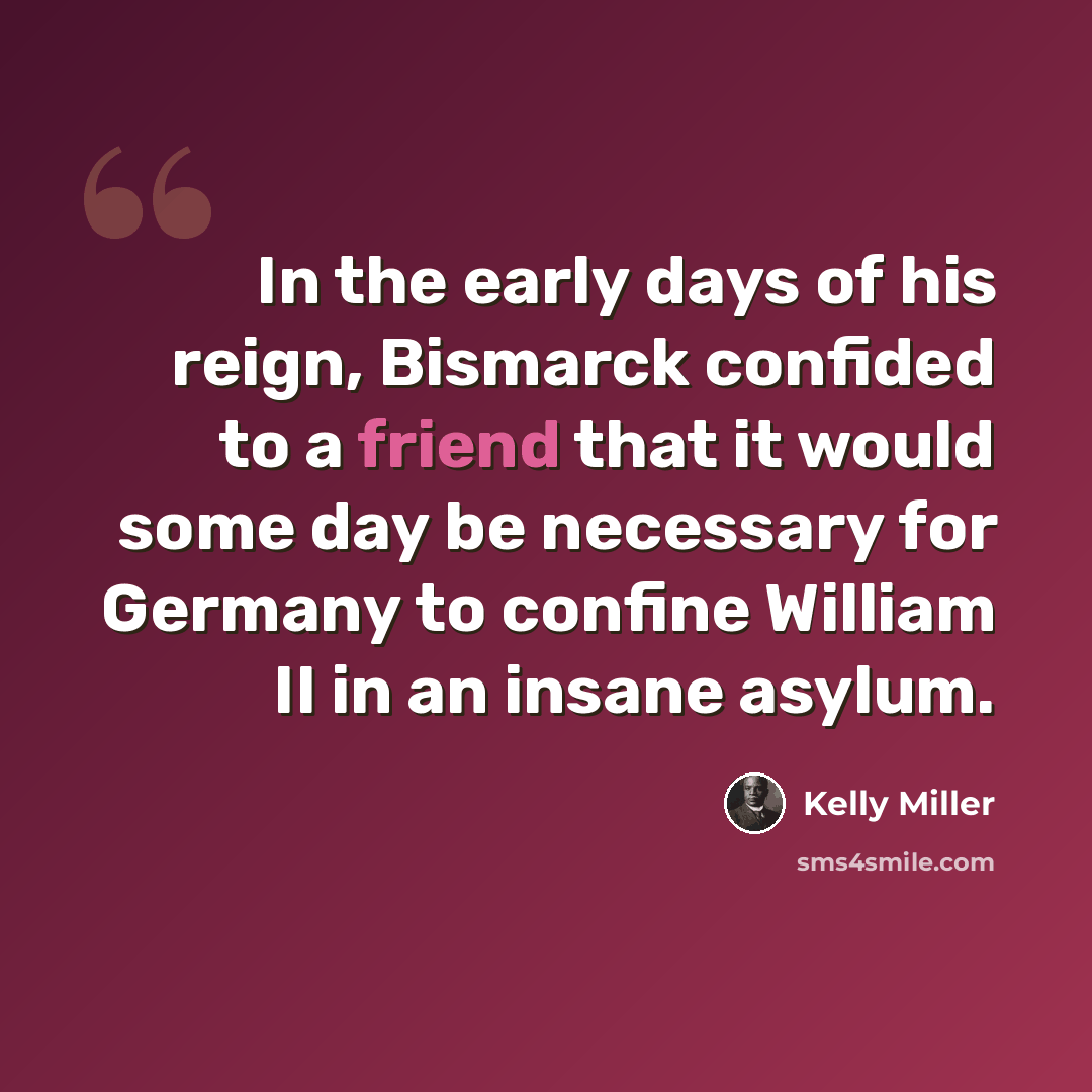 “In the early days of his reign, Bismarck confided to a friend that it would some day be necessary for Germany to confine William II in an insane asylum.” quote by Kelly Miller