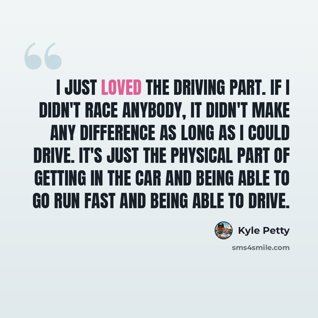 “I just loved the driving part. If I didn't race anybody, it didn't make any difference as long as I could drive. It's just the physical part of getting in the car and being able to go run fast and being able to drive.” quote by Kyle Petty