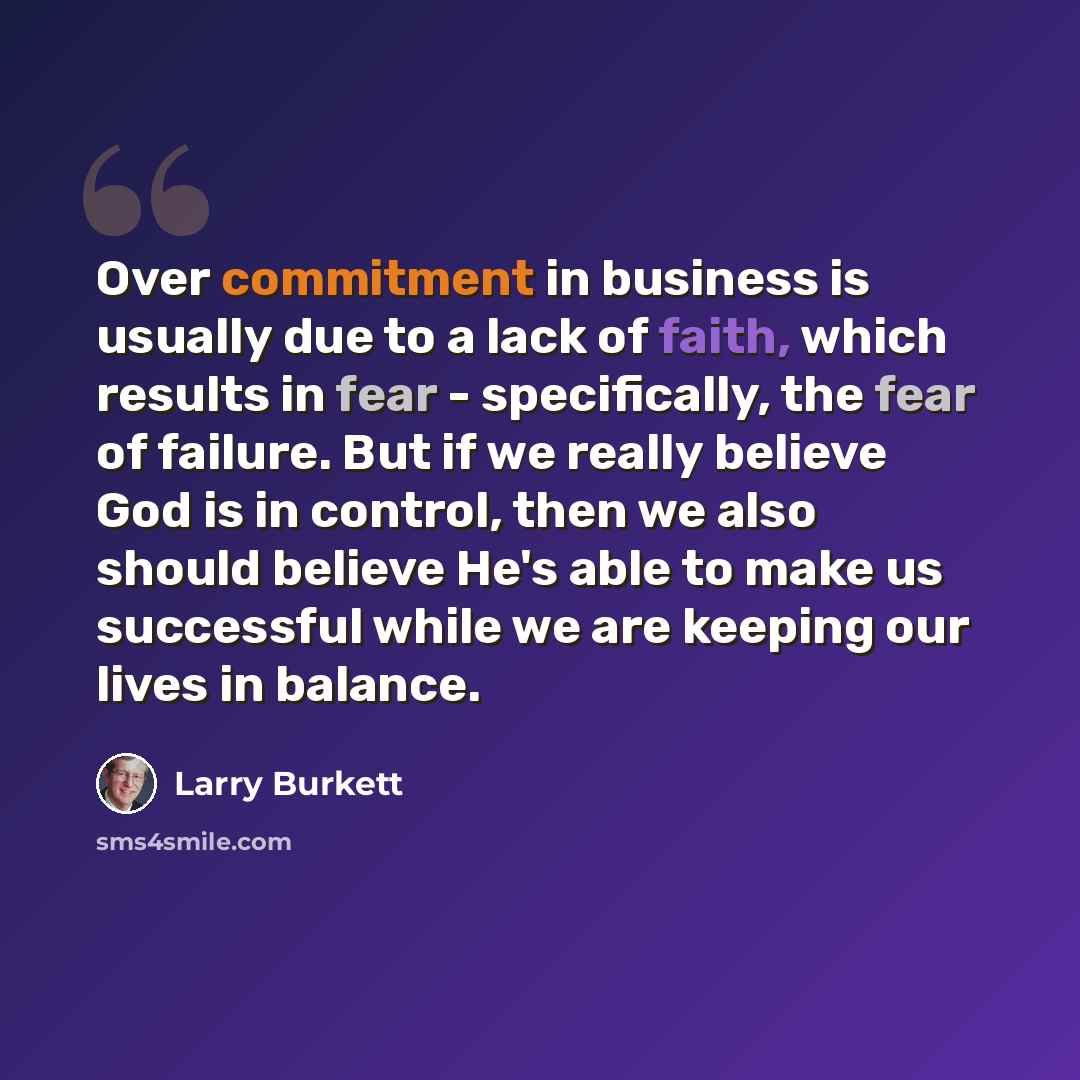 “Over commitment in business is usually due to a lack of faith, which results in fear - specifically, the fear of failure. But if we really believe God is in control, then we also should believe He's able to make us successful while we are keeping our lives in balance.” quote by Larry Burkett