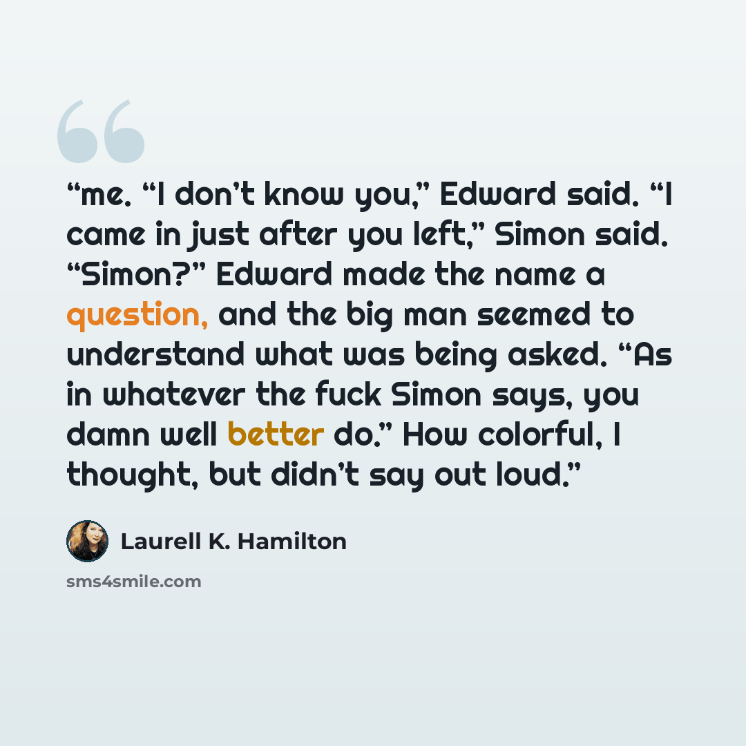 “me. “I don’t know you,” Edward said. “I came in just after you left,” Simon said. “Simon?” Edward made the name a question, and the big man seemed to understand what was being asked. “As in whatever the fuck Simon says, you damn well better do.” How colorful, I thought, but didn’t say out loud.” quote by Laurell K. Hamilton