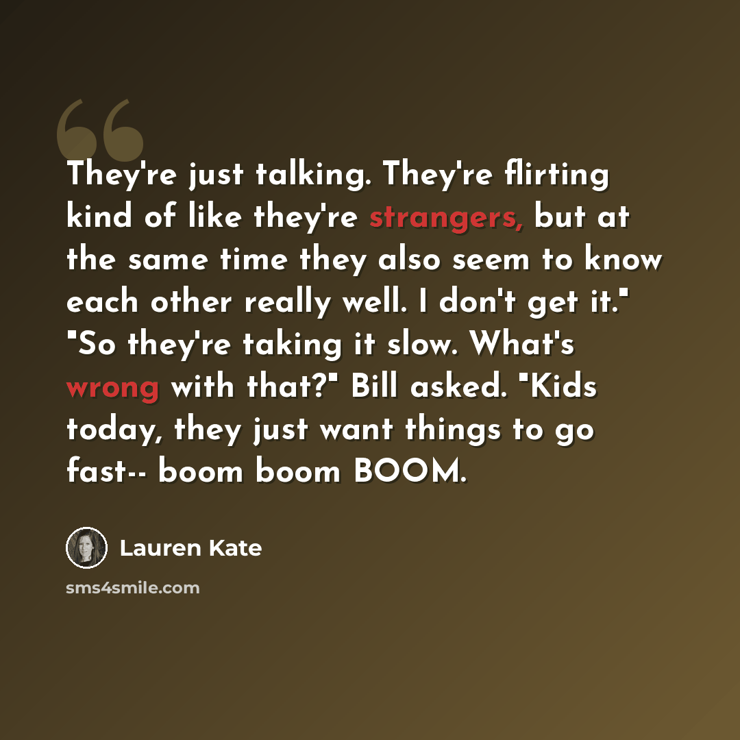 “They're just talking. They're flirting kind of like they're strangers, but at the same time they also seem to know each other really well. I don't get it." "So they're taking it slow. What's wrong with that?" Bill asked. "Kids today, they just want things to go fast-- boom boom BOOM.” quote by Lauren Kate