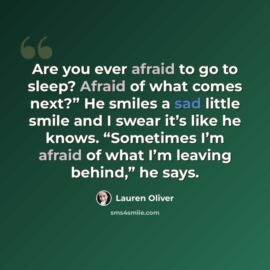 “Are you ever afraid to go to sleep? Afraid of what comes next?” He smiles a sad little smile and I swear it’s like he knows. “Sometimes I’m afraid of what I’m leaving behind,” he says.” quote by Lauren Oliver