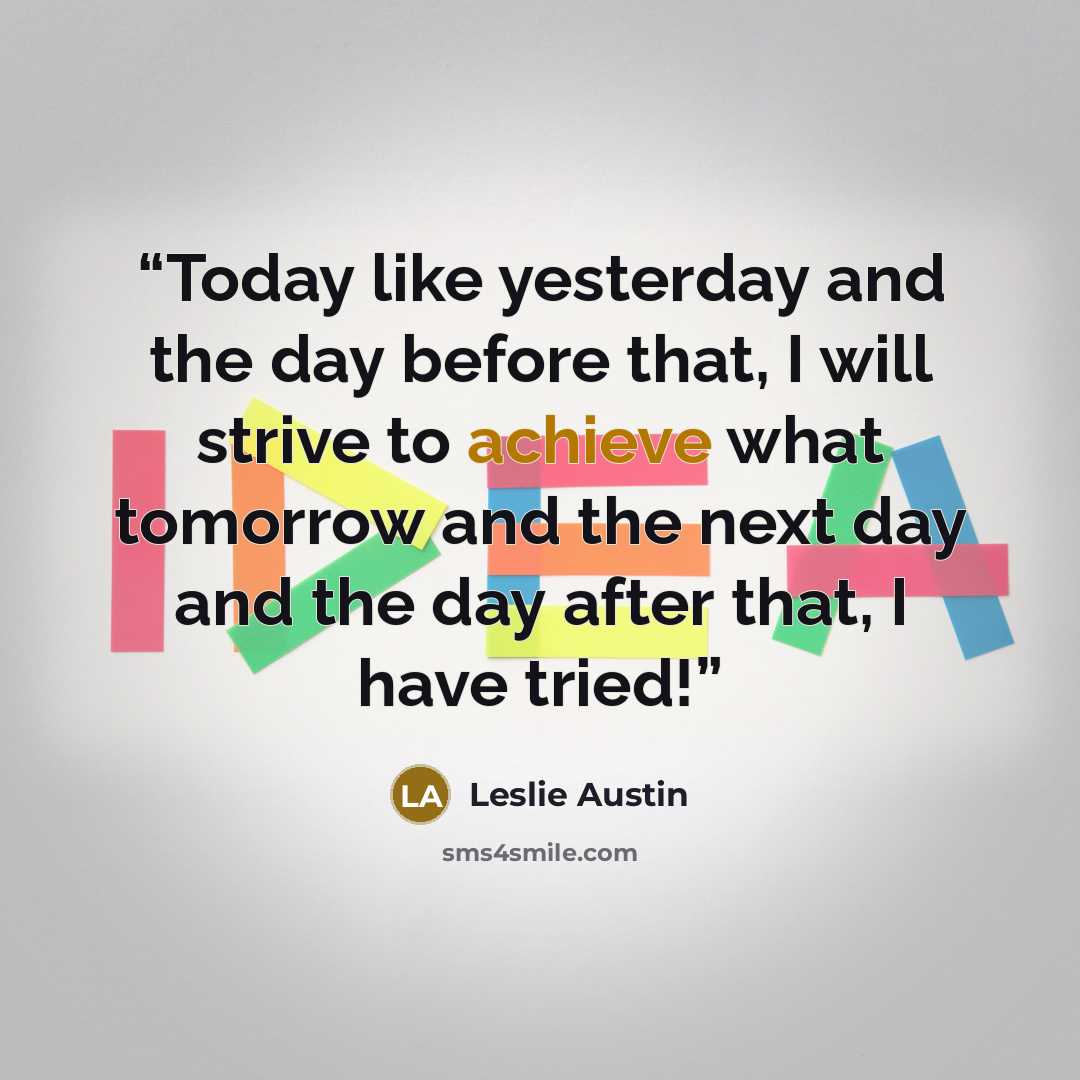 “Today like yesterday and the day before that, I will strive to achieve what tomorrow and the next day and the day after that, I have tried!” quote by Leslie Austin