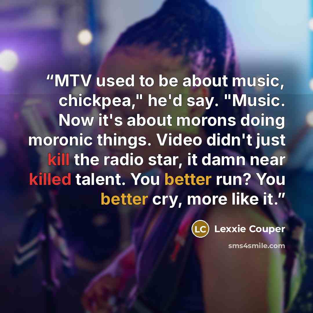 “MTV used to be about music, chickpea," he'd say. "Music. Now it's about morons doing moronic things. Video didn't just kill the radio star, it damn near killed talent. You better run? You better cry, more like it.” quote by Lexxie Couper