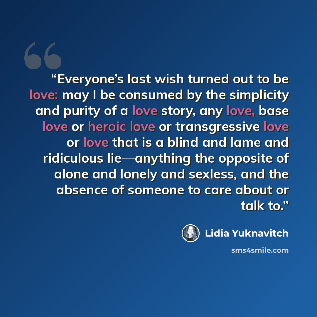 “Everyone’s last wish turned out to be love: may I be consumed by the simplicity and purity of a love story, any love, base love or heroic love or transgressive love or love that is a blind and lame and ridiculous lie—anything the opposite of alone and lonely and sexless, and the absence of someone…” quote by Lidia Yuknavitch