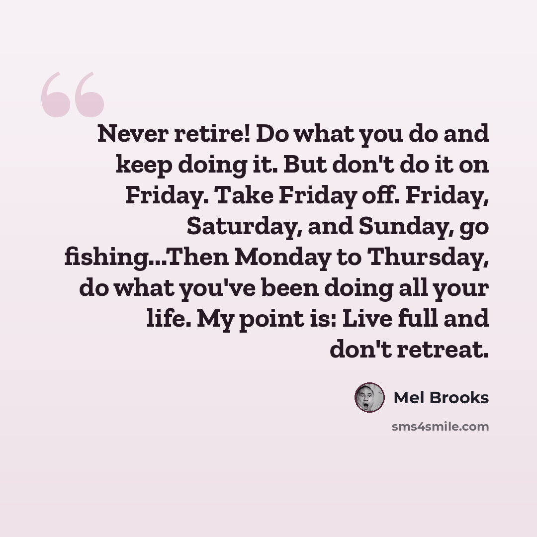 “Never retire! Do what you do and keep doing it. But don't do it on Friday. Take Friday off. Friday, Saturday, and Sunday, go fishing...Then Monday to Thursday, do what you've been doing all your life. My point is: Live full and don't retreat.” quote by Mel Brooks